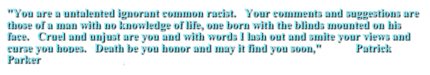 "You are a untalented ignorant common racist.   Your comments and suggestions are those of a man with no knowledge of life, one born with the blinds mounted on his face.   Cruel and unjust are you and with words I lash out and smite your views and curse you hopes.   Death be you honor and may it find you soon,"            Patrick Parker    neffp1@yahoo.com
