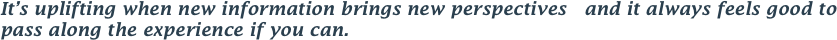 It’s uplifting when new information brings new perspectives   and it always feels good to pass along the experience if you can. 