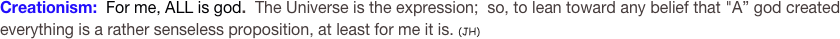 Creationism:  For me, ALL is god.  The Universe is the expression;  so, to lean toward any belief that "A” god created everything is a rather senseless proposition, at least for me it is. (JH)