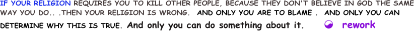 IF YOUR RELIGION REQUIRES YOU TO KILL OTHER PEOPLE, BECAUSE THEY DON'T BELIEVE IN GOD THE SAME WAY YOU DO.. .THEN YOUR RELIGION IS WRONG.  AND ONLY YOU ARE TO BLAME .  AND ONLY YOU CAN DETERMINE WHY THIS IS TRUE. And only you can do something about it.     ☯  rework 