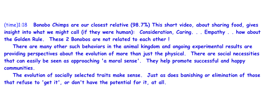                            http://www.youtube.com/watch?v=Hq68LvuTvVQ 
(time)1:18    Bonobo Chimps are our closest relative (98.7%) This short video, about sharing food, gives insight into what we might call (if they were human):  Consideration, Caring. . . Empathy . . how about the Golden Rule.  These 2 Bonobos are not related to each other !
    There are many other such behaviors in the animal kingdom and ongoing experimental results are providing perspectives about the evolution of more than just the physical.  There are social necessities that can easily be seen as approaching 'a moral sense'.  They help promote successful and happy communities.  
    The evolution of socially selected traits make sense.  Just as does banishing or elimination of those that refuse to 'get it', or don't have the potential for it, at all.