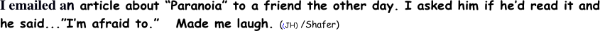 I emailed an article about “Paranoia” to a friend the other day. I asked him if he’d read it and he said...”I’m afraid to.”   Made me laugh. ((JH) /Shafer)