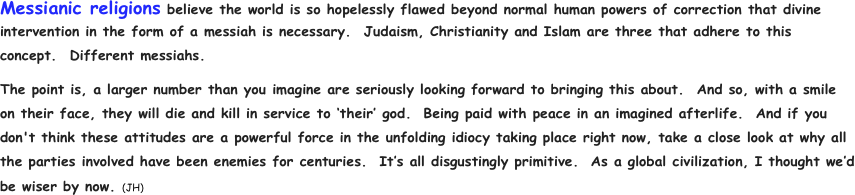 Messianic religions believe the world is so hopelessly flawed beyond normal human powers of correction that divine intervention in the form of a messiah is necessary.  Judaism, Christianity and Islam are three that adhere to this concept.  Different messiahs.           
The point is, a larger number than you imagine are seriously looking forward to bringing this about.  And so, with a smile on their face, they will die and kill in service to ‘their’ god.  Being paid with peace in an imagined afterlife.  And if you don't think these attitudes are a powerful force in the unfolding idiocy taking place right now, take a close look at why all the parties involved have been enemies for centuries.  It’s all disgustingly primitive.  As a global civilization, I thought we’d be wiser by now. (JH)