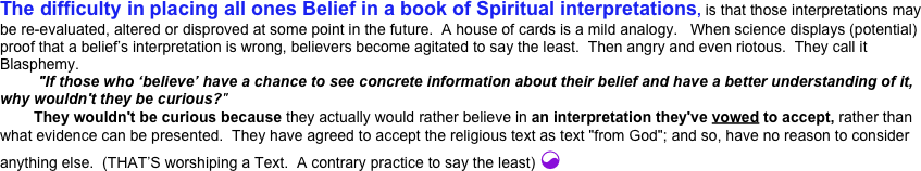 The difficulty in placing all ones Belief in a book of Spiritual interpretations, is that those interpretations may be re-evaluated, altered or disproved at some point in the future.  A house of cards is a mild analogy.   When science displays (potential) proof that a belief’s interpretation is wrong, believers become agitated to say the least.  Then angry and even riotous.  They call it  Blasphemy. 
         "If those who ‘believe’ have a chance to see concrete information about their belief and have a better understanding of it, why wouldn't they be curious?"
        They wouldn't be curious because they actually would rather believe in an interpretation they've vowed to accept, rather than what evidence can be presented.  They have agreed to accept the religious text as text "from God"; and so, have no reason to consider anything else.  (THAT’S worshiping a Text.  A contrary practice to say the least) ☯