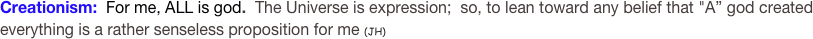 Creationism:  For me, ALL is god.  The Universe is expression;  so, to lean toward any belief that "A” god created everything is a rather senseless proposition for me (JH)