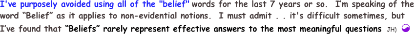 I've purposely avoided using all of the "belief" words for the last 7 years or so.  I’m speaking of the word “Belief” as it applies to non-evidential notions.  I must admit . . it's difficult sometimes, but I’ve found that “Beliefs” rarely represent effective answers to the most meaningful questions  JH) ☯
