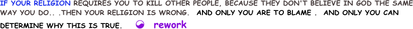 IF YOUR RELIGION REQUIRES YOU TO KILL OTHER PEOPLE, BECAUSE THEY DON'T BELIEVE IN GOD THE SAME WAY YOU DO.. .THEN YOUR RELIGION IS WRONG.  AND ONLY YOU ARE TO BLAME .  AND ONLY YOU CAN DETERMINE WHY THIS IS TRUE.    ☯  rework 