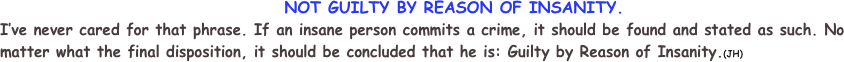                                          NOT GUILTY BY REASON OF INSANITY.
I’ve never cared for that phrase. If an insane person commits a crime, it should be found and stated as such. No matter what the final disposition, it should be concluded that he is: Guilty by Reason of Insanity.(JH)    
