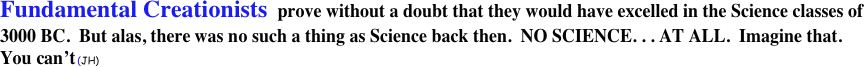 Fundamental Creationists  prove without a doubt that they would have excelled in the Science classes of 3000 BC.  But alas, there was no such a thing as Science back then.  NO SCIENCE. . . AT ALL.  Imagine that.  You can’t (JH) 